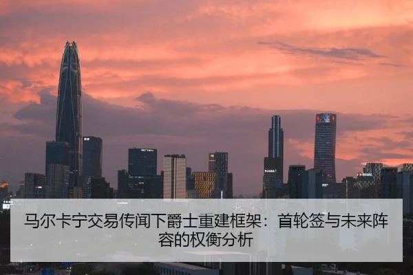 马尔卡宁交易传闻下爵士重建框架：首轮签与未来阵容的权衡分析